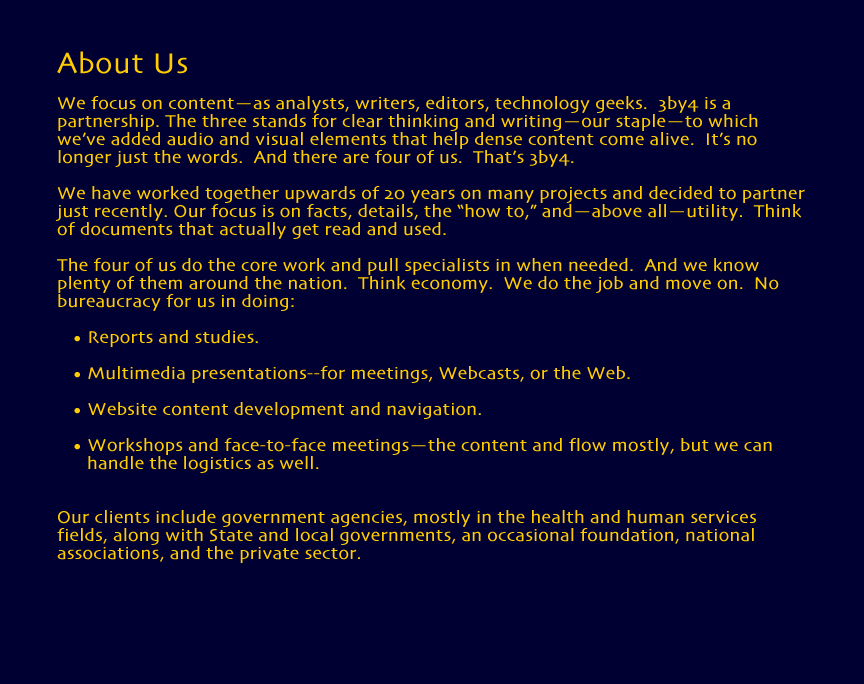We focus on content--as analysts, writers, editors, technology geeks.  3by4 is a partnership. The - three - stands for clear thinking and writing--our staple--to which we've added audio and visual elements that help dense content come alive.  It's no longer just the words. And there are - four - of us.  That's 3by4. 
	We have worked together upwards of 20 years on many projects and decided to partner just recently. Our focus is on facts, details, the 'how to,' and--above all--utility.  Think of documents that actually get read and used. 
	The four of us do the core work and pull specialists in when needed.  And we know plenty of them around the nation. Think economy.&nbsp; We do the job and move on.&nbsp; No bureaucracy for us in doing: 
  		Reports and studies;
  		Multimedia presentations--for meetings, Webcasts, or the Web;
  		Website content development and navigation;
  		Workshops and face-to-face meetings--the content and flow mostly, but we can handle the logistics as well.
	Our clients include government agencies, mostly in the health and human services fields, along with State and local governments, an occasional foundation, national associations, and the private sector.